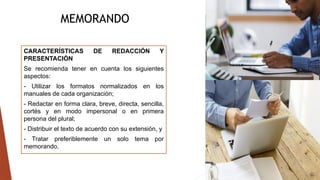 MEMORANDO
CARACTERÍSTICAS DE REDACCIÓN Y
PRESENTACIÓN
Se recomienda tener en cuenta los siguientes
aspectos:
- Utilizar los formatos normalizados en los
manuales de cada organización;
- Redactar en forma clara, breve, directa, sencilla,
cortés y en modo impersonal o en primera
persona del plural;
- Distribuir el texto de acuerdo con su extensión, y
- Tratar preferiblemente un solo tema por
memorando.
 