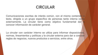 CIRCULAR
Comunicaciones escritas de interés común, con el mismo contenido o
texto, dirigida a un grupo específico de personas tanto interna como
externamente. La circular tiene como objetivo fundamental dar a
conocer información de carácter general.
La circular con carácter interno se utiliza para informar disposiciones,
normas, lineamientos y políticas y la circular externa para dar a conocer
reglas de negocios, nuevos productos o servicios, entre otros.
 
