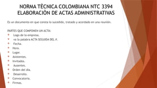 NORMA TÈCNICA COLOMBIANA NTC 3394
ELABORACIÒN DE ACTAS ADMINISTRATIVAS
Es un documento en que consta lo sucedido, tratado y acordado en una reunión.
PARTES QUE COMPONEN UN ACTA:
 Logo de la empresa.
 va la palabra ACTA SEGUIDA DEL #.
 Fecha.
 Hora.
 Lugar.
 Asistentes.
 Invitados.
 Ausentes.
 Orden del dia.
 Desarrollo.
 Convocatoria.
 Firmas.
 