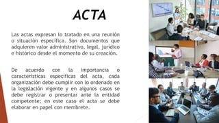ACTA
Las actas expresan lo tratado en una reunión
o situación específica. Son documentos que
adquieren valor administrativo, legal, jurídico
e histórico desde el momento de su creación.
De acuerdo con la importancia o
características específicas del acta, cada
organización debe cumplir con lo ordenado en
la legislación vigente y en algunos casos se
debe registrar o presentar ante la entidad
competente; en este caso el acta se debe
elaborar en papel con membrete.
 