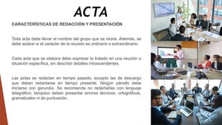 ACTA
CARACTERÍSTICAS DE REDACCIÓN Y PRESENTACIÓN
Toda acta debe llevar el nombre del grupo que se reúne. Además, se
debe aclarar si el carácter de la reunión es ordinario o extraordinario.
Cada acta que se elabora debe expresar lo tratado en una reunión o
situación específica, sin describir detalles intrascendentes.
Las actas se redactan en tiempo pasado, excepto las de descargo
que deben redactarse en tiempo presente. Ningún párrafo debe
iniciarse con gerundio. Se recomienda no redactarlas con lenguaje
telegráfico; tampoco deben presentar errores técnicos, ortográficos,
gramaticales ni de puntuación.
 