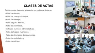 CLASES DE ACTAS
Existen varias clases de actas entre las cuales se destacan:
- Actas de comités,
- Actas del concejo municipal,
- Actas de consejos,
- Actas de junta directiva,
- Actas de asambleas,
- Actas de reuniones administrativas,
- Actas de baja de inventarios,
- Actas de eliminación de documentos,
- Actas de sociedades y
- Actas de entrega.
 