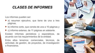 CLASES DE INFORMES
Los informes pueden ser:
 a) resumen ejecutivo, que tiene de una a tres
páginas,
 b) informe corto, que consta de una a 10 páginas y
 c) informe extenso, de 11 páginas en adelante.
Existen informes periódicos y esporádicos, de
acuerdo con los requerimientos de la entidad.
Entre ellos tenemos: comerciales, técnicos, de
actividad, de gestión, de proyectos, de investigación
o financieros.
 