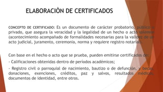 ELABORACIÒN DE CERTIFICADOS
CONCEPTO DE CERTIFICADO: Es un documento de carácter probatorio, público o
privado, que asegura la veracidad y la legalidad de un hecho o acto solemne
(acontecimiento acompañado de formalidades necesarias para la validez de un
acto judicial, juramento, ceremonia, norma y requiere registro notarial).
Con base en el hecho o acto que se prueba, pueden emitirse certificados de:
- Calificaciones obtenidas dentro de períodos académicos;
- Registro civil o parroquial de nacimiento, bautizo o de defunción, y becas,
donaciones, exenciones, créditos, paz y salvos, resultados médicos,
documentos de identidad, entre otros.
 