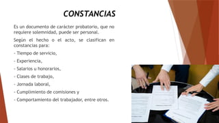 CONSTANCIAS
Es un documento de carácter probatorio, que no
requiere solemnidad, puede ser personal.
Según el hecho o el acto, se clasifican en
constancias para:
- Tiempo de servicio,
- Experiencia,
- Salarios u honorarios,
- Clases de trabajo,
- Jornada laboral,
- Cumplimiento de comisiones y
- Comportamiento del trabajador, entre otros.
 