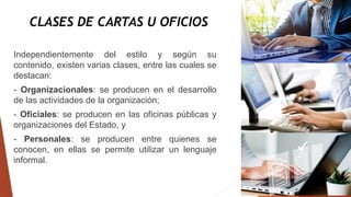 CLASES DE CARTAS U OFICIOS
Independientemente del estilo y según su
contenido, existen varias clases, entre las cuales se
destacan:
- Organizacionales: se producen en el desarrollo
de las actividades de la organización;
- Oficiales: se producen en las oficinas públicas y
organizaciones del Estado, y
- Personales: se producen entre quienes se
conocen, en ellas se permite utilizar un lenguaje
informal.
 
