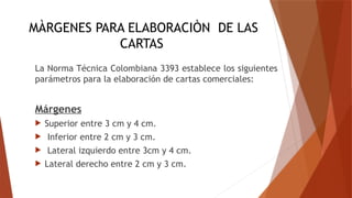MÀRGENES PARA ELABORACIÒN DE LAS
CARTAS
La Norma Técnica Colombiana 3393 establece los siguientes
parámetros para la elaboración de cartas comerciales:
Márgenes
 Superior entre 3 cm y 4 cm.
 Inferior entre 2 cm y 3 cm.
 Lateral izquierdo entre 3cm y 4 cm.
 Lateral derecho entre 2 cm y 3 cm.
 
