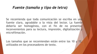 Fuente (tamaño y tipo de letra)
Se recomienda que toda comunicación se escriba en una
fuente clara, agradable a la vista del lector. La fuente
debería ser homogénea, con el fin de no presentar
inconvenientes para su lectura, impresión, digitalización y
microfilmación.
Los tamaños que se recomiendan están entre los 10 y 12,
utilizados en los procesadores de texto.
 