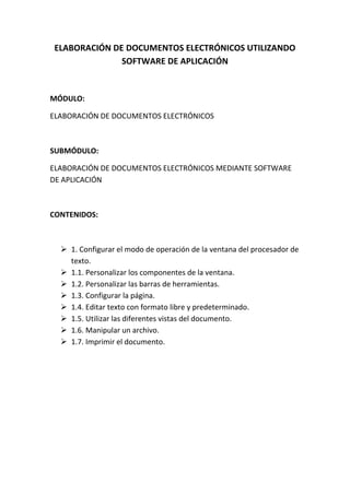 ELABORACIÓN DE DOCUMENTOS ELECTRÓNICOS UTILIZANDO
              SOFTWARE DE APLICACIÓN


MÓDULO:

ELABORACIÓN DE DOCUMENTOS ELECTRÓNICOS



SUBMÓDULO:

ELABORACIÓN DE DOCUMENTOS ELECTRÓNICOS MEDIANTE SOFTWARE
DE APLICACIÓN



CONTENIDOS:



   1. Configurar el modo de operación de la ventana del procesador de
    texto.
   1.1. Personalizar los componentes de la ventana.
   1.2. Personalizar las barras de herramientas.
   1.3. Configurar la página.
   1.4. Editar texto con formato libre y predeterminado.
   1.5. Utilizar las diferentes vistas del documento.
   1.6. Manipular un archivo.
   1.7. Imprimir el documento.
 