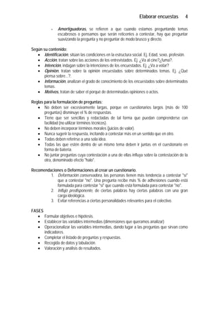 Elaborar encuestas          4

            -   Amortiguadoras, se refieren a que cuando estamos preguntando temas
                escabrosos o pensamos que serán reticentes a contestar, hay que preguntar
                suavizando la pregunta y no preguntar de modo brusco y directo.

Según su contenido:
   • Identificación, sitúan las condiciones en la estructura social. Ej. Edad, sexo, profesión.
   • Acción, tratan sobre las acciones de los entrevistados. Ej. ¿Va al cine?¿fuma?.
   • Intención, indagan sobre la intenciones de los encuestados. Ej. ¿Va a votar?
   • Opinión, tratan sobre la opinión encuestados sobre determinados temas. Ej. ¿Qué
       piensa sobre...?.
   • Información, analizan el grado de conocimiento de los encuestados sobre determinados
       temas.
   • Motivos, tratan de saber el porqué de determinadas opiniones o actos.

Reglas para la formulación de preguntas:
   • No deben ser excesivamente largas, porque en cuestionarios largos (más de 100
       preguntas) disminuye el % de respuestas.
   • Tiene que ser sencillas y redactadas de tal forma que puedan comprenderse con
       facilidad (no utilizar términos técnicos).
   • No deben incorporar términos morales (juicios de valor).
   • Nunca sugerir la respuesta, incitando a contestar más en un sentido que en otro.
   • Todas deben referirse a una sola idea.
   • Todas las que estén dentro de un mismo tema deben ir juntas en el cuestionario en
       forma de batería.
   • No juntar preguntas cuya contestación a una de ellas influya sobre la contestación de la
       otra, denominado efecto "halo".

Recomendaciones o Deformaciones al crear un cuestionario.
         1. Deformación conservadora, las personas tienen más tendencia a contestar "sí"
            que a contestar "no". Una pregunta recibe más % de adhesiones cuando está
            formulada para contestar "si" que cuando está formulada para contestar "no".
         2. Influjo predisponente, de ciertas palabras hay ciertas palabras con una gran
            carga ideológica.
         3. Evitar referencias a ciertas personalidades relevantes para el colectivo.

FASES
   • Formular objetivos e hipótesis.
   • Establecer las variables intermedias (dimensiones que queramos analizar)
   • Operacionalizar las variables intermedias, dando lugar a las preguntas que sirvan como
      indicadores.
   • Completar el listado de preguntas y respuestas.
   • Recogida de datos y tabulación.
   • Valoración y análisis de resultados.
 
