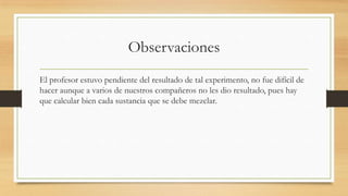 Observaciones
El profesor estuvo pendiente del resultado de tal experimento, no fue difícil de
hacer aunque a varios de nuestros compañeros no les dio resultado, pues hay
que calcular bien cada sustancia que se debe mezclar.
 