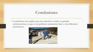 Conclusiones
• La profesora nos explico que este material es usado en grandes
construcciones, ya que es un polímero sumamente duro y con diferentes
monómeros.
 