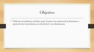 Objetivo
• Elaborar un polímero sintético para formar una espuma de poliuretano a
partir de dos monómeros, un di alcohol y un diisocianato.
 