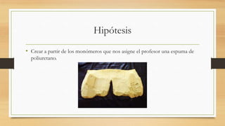 Hipótesis
• Crear a partir de los monómeros que nos asigne el profesor una espuma de
poliuretano.
 