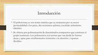 Introducción
• El poliuretano, es una resina sintética que se caracteriza por su escasa
permeabilidad a los gases, alta resistencia química, excelente aislamiento
eléctrico.
• Se obtiene por polimerización de determinados compuestos que contienen el
grupo isocianato. Los poliuretanos son resinas que van desde las formas
duras y aptas para recubrimientos resistentes a la abrasión y espumas
flexibles.
 