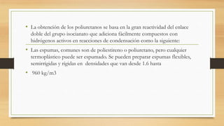 • La obtención de los poliuretanos se basa en la gran reactividad del enlace
doble del grupo isocianato que adiciona fácilmente compuestos con
hidrógenos activos en reacciones de condensación como la siguiente:
• Las espumas, comunes son de poliestireno o poliuretano, pero cualquier
termoplástico puede ser espumado. Se pueden preparar espumas flexibles,
semirrígidas y rígidas en densidades que van desde 1.6 hasta
• 960 kg/m3
 