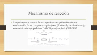Mecanismo de reacción
• Los poliuretanos se van a formar a partir de una polimerización por
condensación de los componentes principales (di alcohol y un diisocianato) y
con un iniciador que podrá ser DABCO por ejemplo el (CH3)2SO2.
 