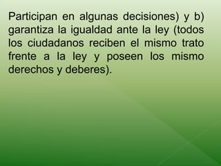Participan en algunas decisiones) y b) 
garantiza la igualdad ante la ley (todos 
los ciudadanos reciben el mismo trato 
frente a la ley y poseen los mismo 
derechos y deberes). 
 