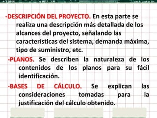 -DESCRIPCIÓN DEL PROYECTO. En esta parte se
    realiza una descripción más detallada de los
    alcances del proyecto, señalando las
    características del sistema, demanda máxima,
    tipo de suministro, etc.
 -PLANOS. Se describen la naturaleza de los
     contenidos de los planos para su fácil
     identificación.
 -BASES DE CÁLCULO. Se explican las
     consideraciones        tomadas      para    la
     justificación del cálculo obtenido.
 