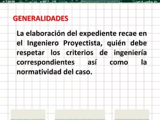 GENERALIDADES
La elaboración del expediente recae en
el Ingeniero Proyectista, quién debe
respetar los criterios de ingeniería
correspondientes     así   como      la
normatividad del caso.
 