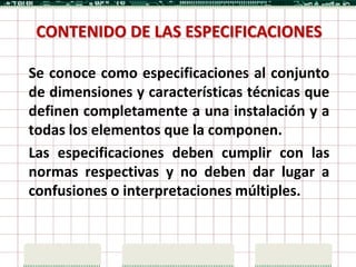 CONTENIDO DE LAS ESPECIFICACIONES

Se conoce como especificaciones al conjunto
de dimensiones y características técnicas que
definen completamente a una instalación y a
todas los elementos que la componen.
Las especificaciones deben cumplir con las
normas respectivas y no deben dar lugar a
confusiones o interpretaciones múltiples.
 