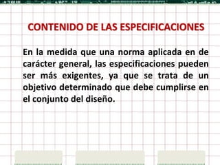 CONTENIDO DE LAS ESPECIFICACIONES

En la medida que una norma aplicada en de
carácter general, las especificaciones pueden
ser más exigentes, ya que se trata de un
objetivo determinado que debe cumplirse en
el conjunto del diseño.
 
