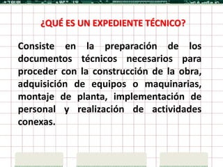 ¿QUÉ ES UN EXPEDIENTE TÉCNICO?

Consiste en la preparación de los
documentos técnicos necesarios para
proceder con la construcción de la obra,
adquisición de equipos o maquinarias,
montaje de planta, implementación de
personal y realización de actividades
conexas.
 