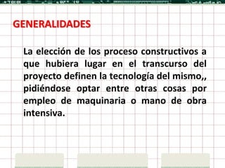 GENERALIDADES

 La elección de los proceso constructivos a
 que hubiera lugar en el transcurso del
 proyecto definen la tecnología del mismo,,
 pidiéndose optar entre otras cosas por
 empleo de maquinaria o mano de obra
 intensiva.
 