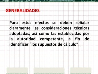 GENERALIDADES

 Para estos efectos se deben señalar
 claramente las consideraciones técnicas
 adoptadas, así como las establecidas por
 la autoridad competente, a fin de
 identificar “los supuestos de cálculo”.
 
