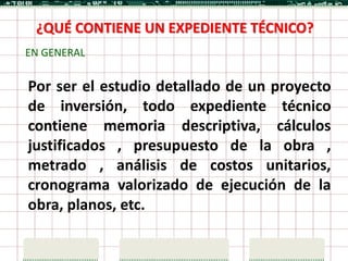 ¿QUÉ CONTIENE UN EXPEDIENTE TÉCNICO?
EN GENERAL


Por ser el estudio detallado de un proyecto
de inversión, todo expediente técnico
contiene memoria descriptiva, cálculos
justificados , presupuesto de la obra ,
metrado , análisis de costos unitarios,
cronograma valorizado de ejecución de la
obra, planos, etc.
 