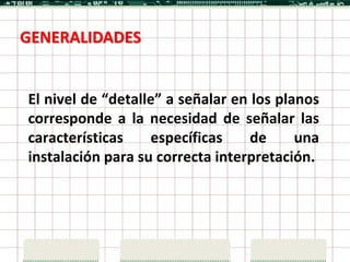 GENERALIDADES


El nivel de “detalle” a señalar en los planos
corresponde a la necesidad de señalar las
características    específicas     de     una
instalación para su correcta interpretación.
 