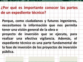¿Por qué es importante conocer las partes
de un expediente técnico?
Porque, como ciudadanos y futuros ingenieros,
necesitamos la información que nos permita
tener una visión general de la obra o
proyecto de inversión que se ejecuta, para
realizar una efectiva vigilancia. Además, el
expediente técnico es una parte fundamental de
la fase de inversión de los proyectos de inversión
pública.
 