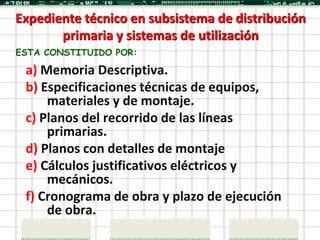 Expediente técnico en subsistema de distribución
       primaria y sistemas de utilización
ESTA CONSTITUIDO POR:

 a) Memoria Descriptiva.
 b) Especificaciones técnicas de equipos,
     materiales y de montaje.
 c) Planos del recorrido de las líneas
     primarias.
 d) Planos con detalles de montaje
 e) Cálculos justificativos eléctricos y
     mecánicos.
 f) Cronograma de obra y plazo de ejecución
     de obra.
 