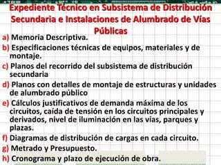 Expediente Técnico en Subsistema de Distribución
 Secundaria e Instalaciones de Alumbrado de Vías
                     Públicas
a) Memoria Descriptiva.
b) Especificaciones técnicas de equipos, materiales y de
   montaje.
c) Planos del recorrido del subsistema de distribución
   secundaria
d) Planos con detalles de montaje de estructuras y unidades
   de alumbrado público
e) Cálculos justificativos de demanda máxima de los
   circuitos, caída de tensión en los circuitos principales y
   derivados, nivel de iluminación en las vías, parques y
   plazas.
f) Diagramas de distribución de cargas en cada circuito.
g) Metrado y Presupuesto.
h) Cronograma y plazo de ejecución de obra.
 