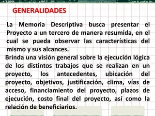 GENERALIDADES
 La Memoria Descriptiva busca presentar el
 Proyecto a un tercero de manera resumida, en el
 cual se pueda observar las características del
 mismo y sus alcances.
Brinda una visión general sobre la ejecución lógica
de los distintos trabajos que se realizan en un
proyecto, los antecedentes, ubicación del
proyecto, objetivos, justificación, clima, vías de
acceso, financiamiento del proyecto, plazos de
ejecución, costo final del proyecto, así como la
relación de beneficiarios.
 