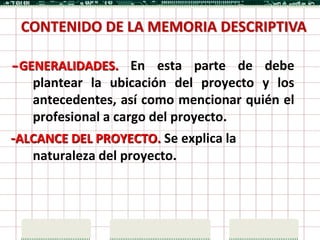 CONTENIDO DE LA MEMORIA DESCRIPTIVA

-GENERALIDADES. En esta parte de debe
   plantear la ubicación del proyecto y los
   antecedentes, así como mencionar quién el
   profesional a cargo del proyecto.
-ALCANCE DEL PROYECTO. Se explica la
   naturaleza del proyecto.
 