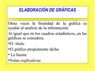 5
ELABORACIÓN DE GRÁFICAS
Otras veces la finalidad de la gráfica es
ayudar al analisis de la información
Al igual que en los cuadros estadísticos, en las
gráficas se considera.
•El título
•El gráfico propiamente dicho
• La fuente
•Notas explicativas
 