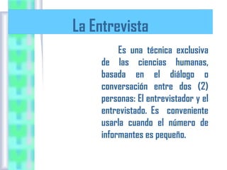 La Entrevista
Es una técnica exclusiva
de las ciencias humanas,
basada en el diálogo o
conversación entre dos (2)
personas: El entrevistador y el
entrevistado. Es conveniente
usarla cuando el número de
informantes es pequeño.

 