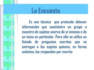La Encuesta
Es una técnica que pretende obtener
información que suministra un grupo o
muestra de sujetos acerca de sí mismos o de
un tema en particular. Para ello se utiliza un
listado de preguntas escritas que se
entregan a los sujetos quienes, en forma
anónima, las responden por escrito

 