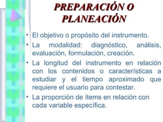 PREPARACIÓN O
PLANEACIÓN
• El objetivo o propósito del instrumento.
• La modalidad: diagnóstico, análisis,
evaluación, formulación, creación.
• La longitud del instrumento en relación
con los contenidos o características a
estudiar y el tiempo aproximado que
requiere el usuario para contestar.
• La proporción de ítems en relación con
cada variable específica.

 