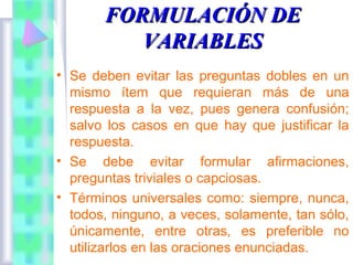 FORMULACIÓN DE
VARIABLES
• Se deben evitar las preguntas dobles en un
mismo ítem que requieran más de una
respuesta a la vez, pues genera confusión;
salvo los casos en que hay que justificar la
respuesta.
• Se debe evitar formular afirmaciones,
preguntas triviales o capciosas.
• Términos universales como: siempre, nunca,
todos, ninguno, a veces, solamente, tan sólo,
únicamente, entre otras, es preferible no
utilizarlos en las oraciones enunciadas.

 