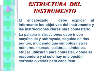 ESTRUCTURA DEL
INSTRUMENTO
• El encabezado
debe explicar al
informante los objetivos del instrumento y
las instrucciones claras para contestarlo.
• La palabra instrucciones debe ir con
mayúscula y subrayada, seguida de dos
puntos, indicando qué símbolos (letras,
números, marcas, palabras, símbolos,
etc.)se utilizarán para contestar, dónde se
responderá y si solo hay una opción
correcta o varias para cada ítem.

 