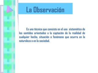 La Observación
Es una técnica que consiste en el uso sistemático de
los sentidos orientados a la captación de la realidad de
cualquier hecho, situación o fenómeno que ocurra en la
naturaleza o en la sociedad.

 