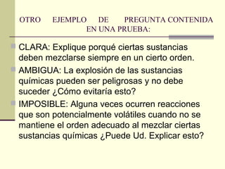 OTRO    EJEMPLO DE     PREGUNTA CONTENIDA
                 EN UNA PRUEBA:

 CLARA: Explique porqué ciertas sustancias
  deben mezclarse siempre en un cierto orden.
 AMBIGUA: La explosión de las sustancias
  químicas pueden ser peligrosas y no debe
  suceder ¿Cómo evitaría esto?
 IMPOSIBLE: Alguna veces ocurren reacciones
  que son potencialmente volátiles cuando no se
  mantiene el orden adecuado al mezclar ciertas
  sustancias químicas ¿Puede Ud. Explicar esto?
 