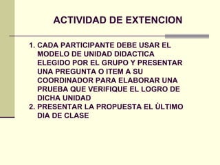 ACTIVIDAD DE EXTENCION

1. CADA PARTICIPANTE DEBE USAR EL
   MODELO DE UNIDAD DIDACTICA
   ELEGIDO POR EL GRUPO Y PRESENTAR
   UNA PREGUNTA O ITEM A SU
   COORDINADOR PARA ELABORAR UNA
   PRUEBA QUE VERIFIQUE EL LOGRO DE
   DICHA UNIDAD
2. PRESENTAR LA PROPUESTA EL ÙLTIMO
   DIA DE CLASE
 