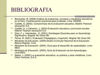 BIBLIOGRAFIA
   Benavides, M. (2008) Análisis de programas, procesos y resultados educativos
    en el Perú. Contribuciones empíricas para el debate. Lima: GRADE.
   Castillo, S. (2002). Compromisos de la evaluación educativa. Madrid: Pearson
    educación S.A.
   Castillo, S. y Cabrerizo, J. (2003) Evaluación educativa y promoción escolar.
    Madrid: Pearson educación S.A.
   Díaz, F. y Hernández, G. (2001), Estrategias Docentes para un Aprendizaje
    Significativo. Bogotá: Mc Graw Hill.
   Flores, R. (2001), Evaluación Pedagógica y Cognición. Bogotá: Mc Graw Hill.
   Ministerio de Educación. (2009) Diseño Curricular Nacional de la Educación
    Básica Regular. Lima
   Ministerio de Educación. (2004), Guía para el desarrollo de capacidades. Lima:
    MED.
   Ministerio de Educación. (2004), Guía de Evaluación de los Aprendizajes.
    Lima:MED.
   Mateo, J. (2005) La evaluación educativa, su práctica y otras metáforas. Lima:
    Orbis Ventures, S.A.C.
 