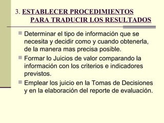 3. ESTABLECER PROCEDIMIENTOS
     PARA TRADUCIR LOS RESULTADOS
 Determinar el tipo de información que se
  necesita y decidir como y cuando obtenerla,
  de la manera mas precisa posible.
 Formar lo Juicios de valor comparando la
  información con los criterios e indicadores
  previstos.
 Emplear los juicio en la Tomas de Decisiones
  y en la elaboración del reporte de evaluación.
 