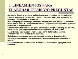 5. LINEAMIENTOS PARA
      ELABORAR ÍTEMS Y/O PREGUNTAS
1.   Asegúrese de que la pregunta realmente examine el objetivo y/o competencia.
2.   En cada pregunta se debe incluir: a) La propuesta clara del problema b)
     Cualquier restricción en la respuesta.
3.   Para cada pregunta construya un modelo de respuesta que incluya: a) Un modelo
     de respuesta ideal. B) Cualquier característica organizacional importante que debe
     esperar en la respuesta ideal.
4.   Elaborar correctamente una pregunta o Ítem requiere: a) Uso de lenguaje preciso,
     breve y claro. (las preguntas mas fáciles siempre son las mas cortas)
5.   Los criterios a usar pueden establecerse a partir de formatos, normas o
     estándares de calidad, local o internacional.
6.   Un indicador supone una forma de concretar un criterio de evaluación.
7.   Los indicadores pueden referirse al aspecto cuantitativo y/o cualitativo de la
     realidad
8.   Los indicadores se establecen en la etapa de la planificación y programación
     curricular.




.
 