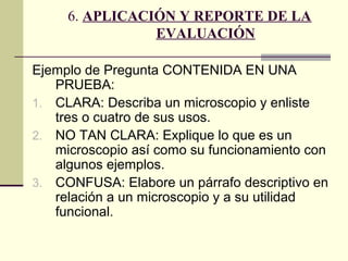 6. APLICACIÓN Y REPORTE DE LA
                EVALUACIÓN

Ejemplo de Pregunta CONTENIDA EN UNA
   PRUEBA:
1. CLARA: Describa un microscopio y enliste
   tres o cuatro de sus usos.
2. NO TAN CLARA: Explique lo que es un
   microscopio así como su funcionamiento con
   algunos ejemplos.
3. CONFUSA: Elabore un párrafo descriptivo en
   relación a un microscopio y a su utilidad
   funcional.
 
