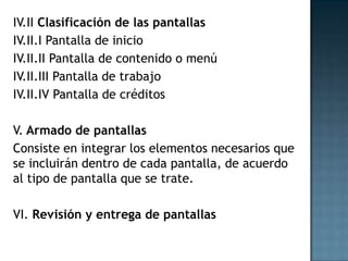IV.II Clasificación de las pantallas
IV.II.I Pantalla de inicio
IV.II.II Pantalla de contenido o menú
IV.II.III Pantalla de trabajo
IV.II.IV Pantalla de créditos

V. Armado de pantallas
Consiste en integrar los elementos necesarios que
se incluirán dentro de cada pantalla, de acuerdo
al tipo de pantalla que se trate.

VI. Revisión y entrega de pantallas
 